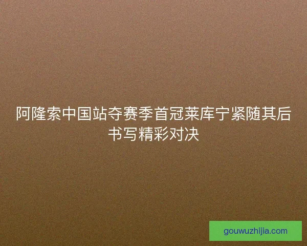 阿隆索中国站夺赛季首冠莱库宁紧随其后书写精彩对决