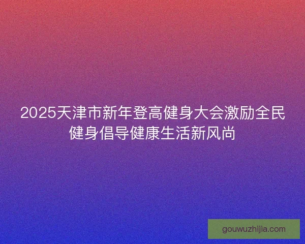 2025天津市新年登高健身大会激励全民健身倡导健康生活新风尚