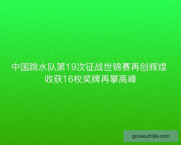 中国跳水队第19次征战世锦赛再创辉煌 收获16枚奖牌再攀高峰