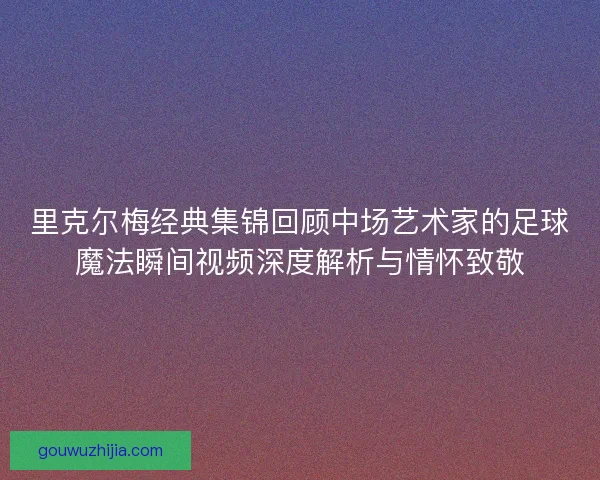 里克尔梅经典集锦回顾中场艺术家的足球魔法瞬间视频深度解析与情怀致敬