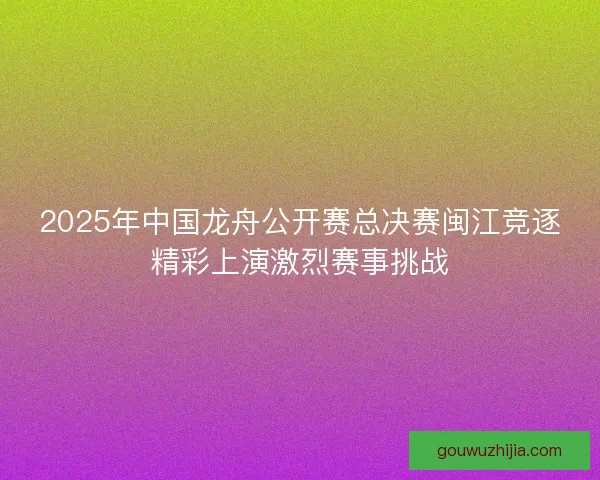 2025年中国龙舟公开赛总决赛闽江竞逐精彩上演激烈赛事挑战