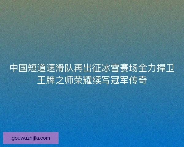 中国短道速滑队再出征冰雪赛场全力捍卫王牌之师荣耀续写冠军传奇