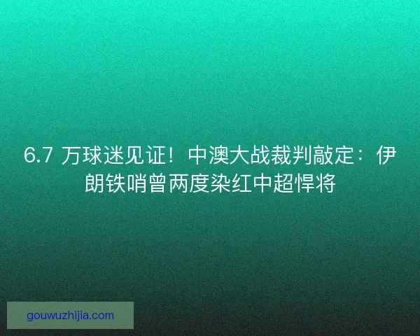 6.7 万球迷见证！中澳大战裁判敲定：伊朗铁哨曾两度染红中超悍将