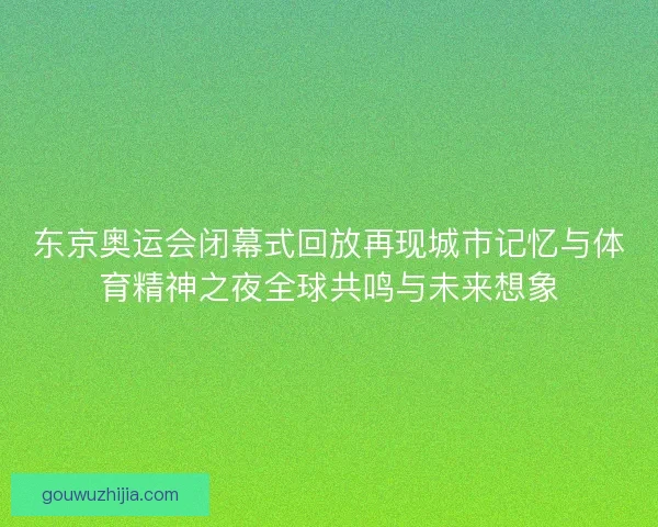 东京奥运会闭幕式回放再现城市记忆与体育精神之夜全球共鸣与未来想象