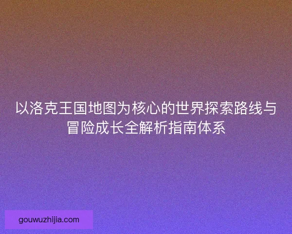 以洛克王国地图为核心的世界探索路线与冒险成长全解析指南体系