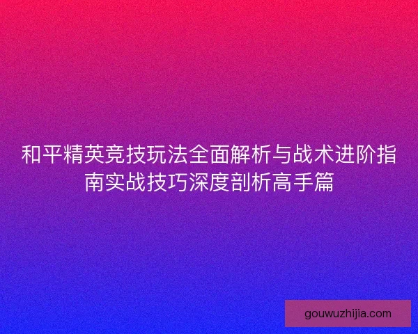和平精英竞技玩法全面解析与战术进阶指南实战技巧深度剖析高手篇