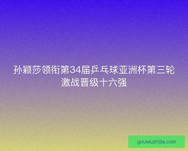 孙颖莎领衔第34届乒乓球亚洲杯第三轮激战晋级十六强