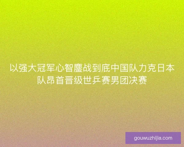 以强大冠军心智鏖战到底中国队力克日本队昂首晋级世乒赛男团决赛