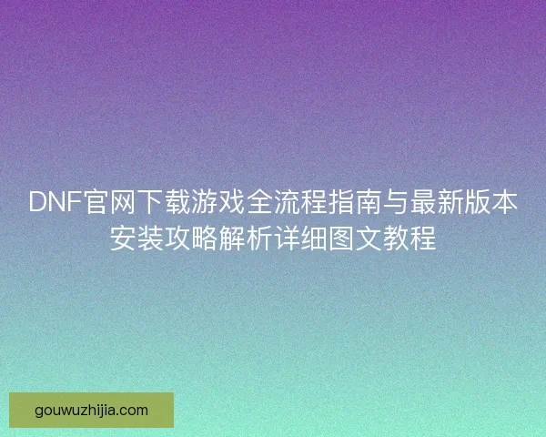DNF官网下载游戏全流程指南与最新版本安装攻略解析详细图文教程