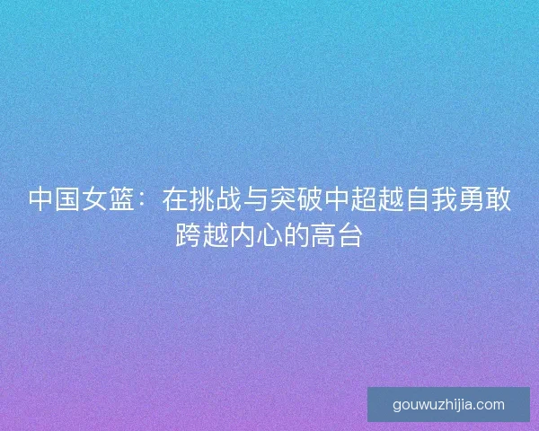 中国女篮:在挑战与突破中超越自我勇敢跨越内心的高台 中国女篮:在挑战与突破中超越自我勇敢跨越内心的高台