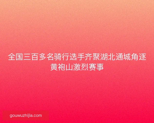 全国三百多名骑行选手齐聚湖北通城角逐黄袍山激烈赛事