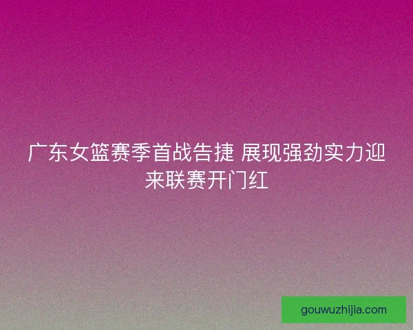 广东女篮赛季首战告捷 展现强劲实力迎来联赛开门红 广东女篮赛季首战告捷 展现强劲实力迎来联赛开门红