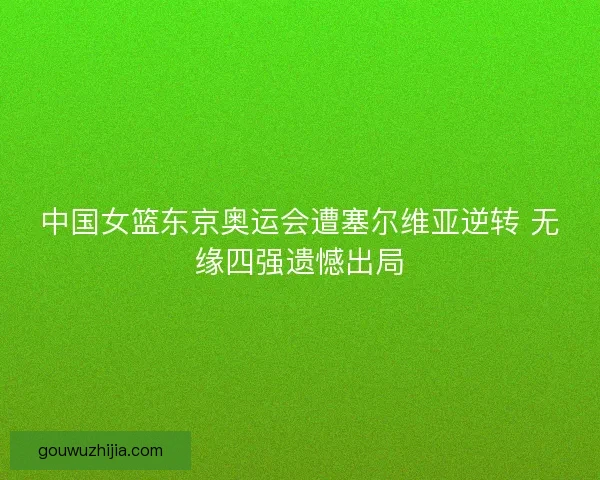 中国女篮东京奥运会遭塞尔维亚逆转 无缘四强遗憾出局